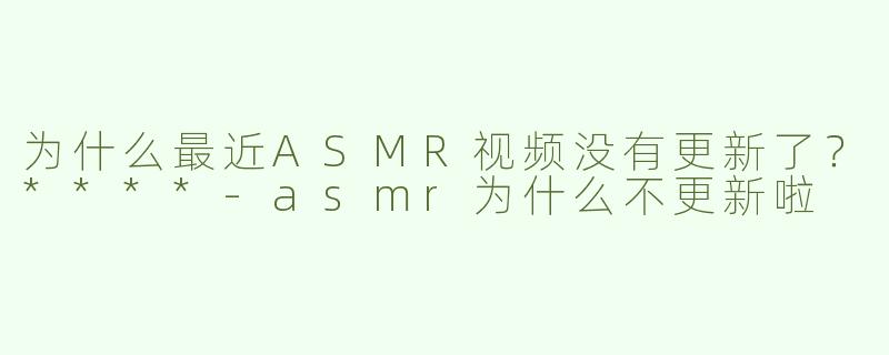 为什么最近ASMR视频没有更新了？****