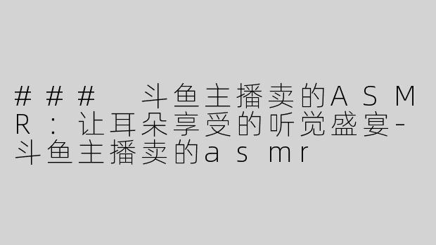 ### 斗鱼主播卖的ASMR：让耳朵享受的听觉盛宴-斗鱼主播卖的asmr
