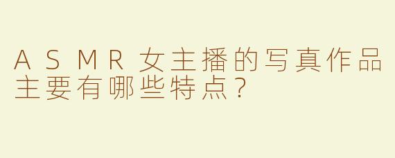 ASMR女主播的写真作品主要有哪些特点？