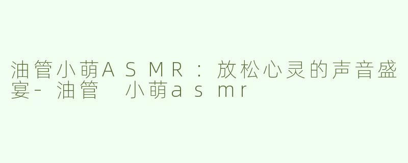 油管小萌ASMR：放松心灵的声音盛宴-油管 小萌asmr