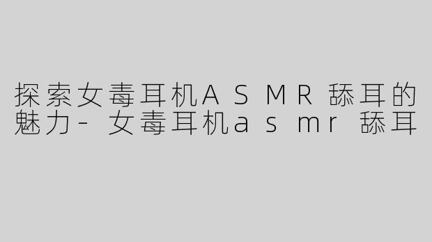 探索女毒耳机ASMR舔耳的魅力-女毒耳机asmr舔耳