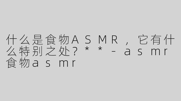 什么是食物ASMR，它有什么特别之处？**