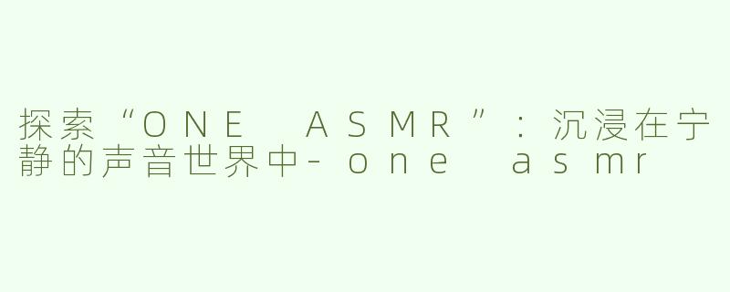 探索“ONE ASMR”：沉浸在宁静的声音世界中-one asmr