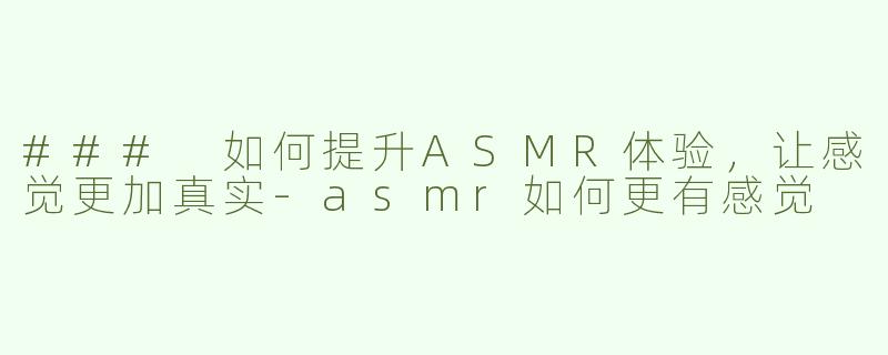 ### 如何提升ASMR体验，让感觉更加真实-asmr如何更有感觉