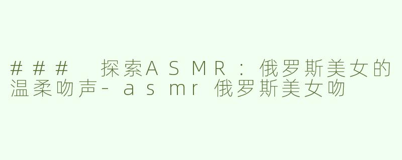 ### 探索ASMR：俄罗斯美女的温柔吻声-asmr俄罗斯美女吻