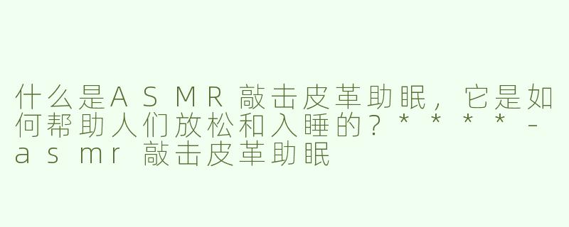什么是ASMR敲击皮革助眠，它是如何帮助人们放松和入睡的？****