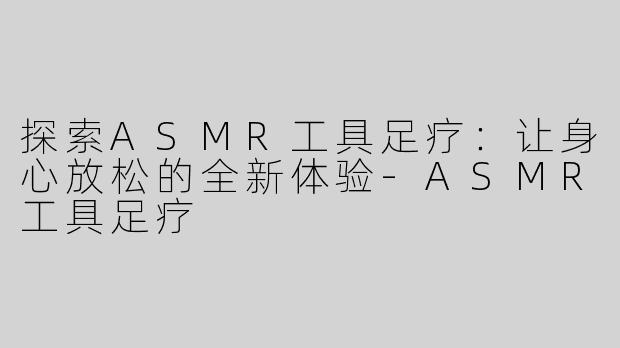 探索ASMR工具足疗：让身心放松的全新体验-ASMR工具足疗