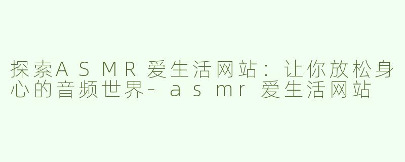 探索ASMR爱生活网站：让你放松身心的音频世界-asmr爱生活网站
