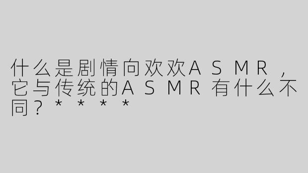 什么是剧情向欢欢ASMR，它与传统的ASMR有什么不同？****