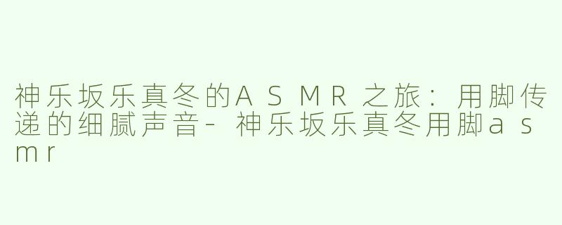 神乐坂乐真冬的ASMR之旅：用脚传递的细腻声音-神乐坂乐真冬用脚asmr