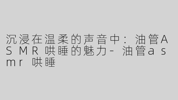 沉浸在温柔的声音中：油管ASMR哄睡的魅力-油管asmr哄睡