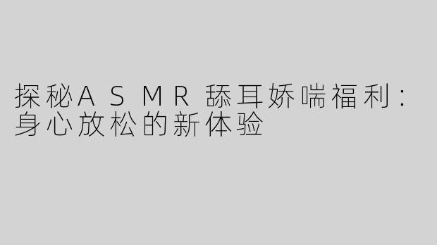 探秘ASMR舔耳娇喘福利：身心放松的新体验