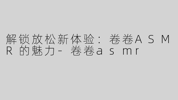 解锁放松新体验：卷卷ASMR的魅力-卷卷asmr