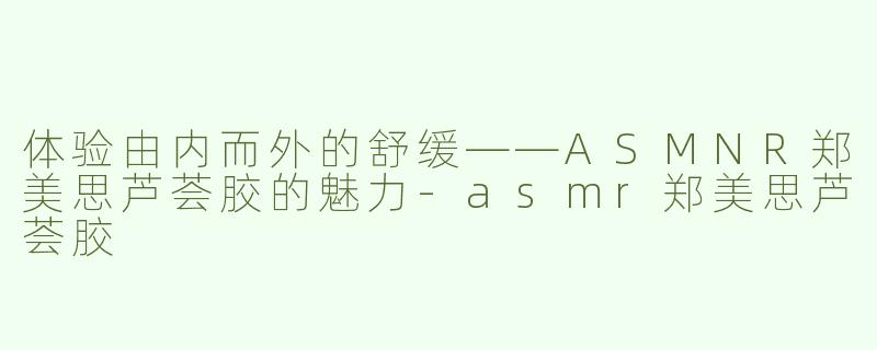 体验由内而外的舒缓——ASMNR郑美思芦荟胶的魅力-asmr郑美思芦荟胶
