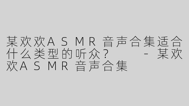 某欢欢ASMR音声合集适合什么类型的听众？  