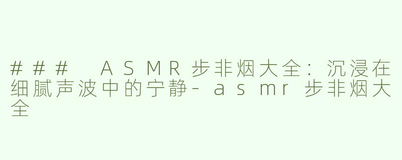 ### ASMR步非烟大全：沉浸在细腻声波中的宁静-asmr步非烟大全
