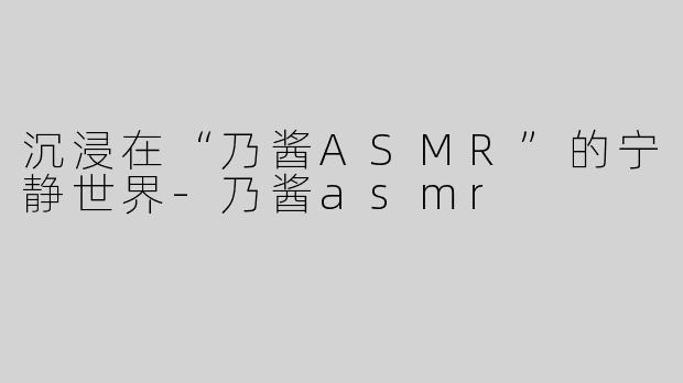 沉浸在“乃酱ASMR”的宁静世界-乃酱asmr