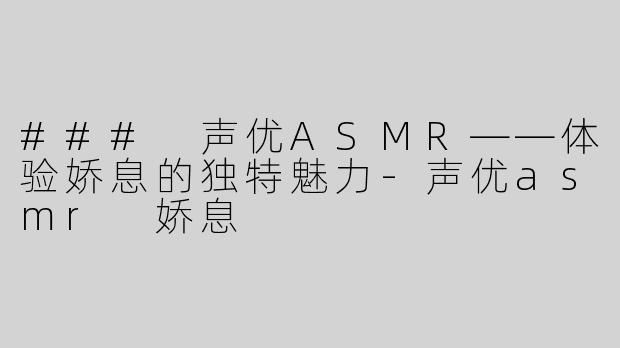 ### 声优ASMR——体验娇息的独特魅力-声优asmr 娇息