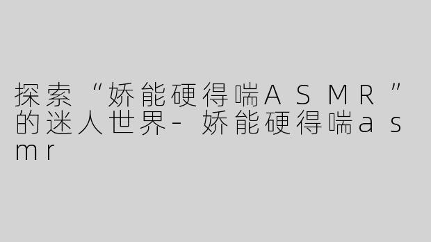 探索“娇能硬得喘ASMR”的迷人世界-娇能硬得喘asmr