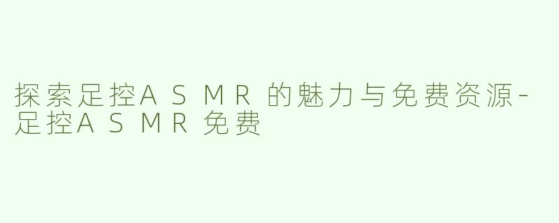 探索足控ASMR的魅力与免费资源-足控ASMR免费