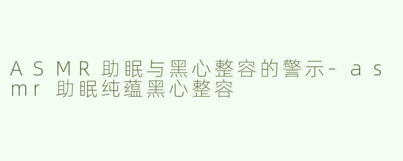 ASMR助眠与黑心整容的警示-asmr助眠纯蕴黑心整容
