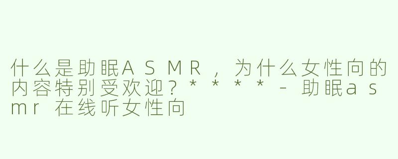 什么是助眠ASMR，为什么女性向的内容特别受欢迎？****