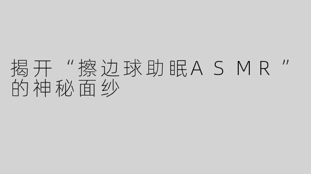 揭开“擦边球助眠ASMR”的神秘面纱