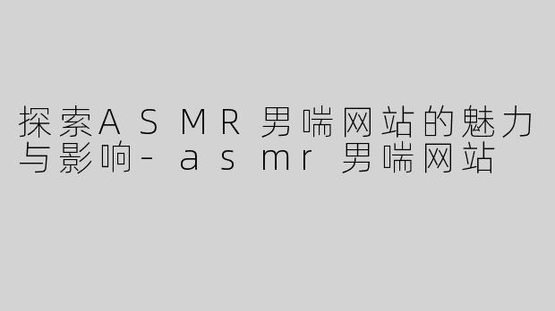 探索ASMR男喘网站的魅力与影响-asmr男喘网站