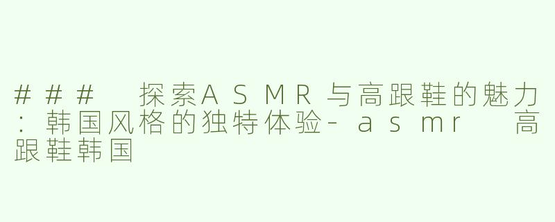 ### 探索ASMR与高跟鞋的魅力：韩国风格的独特体验