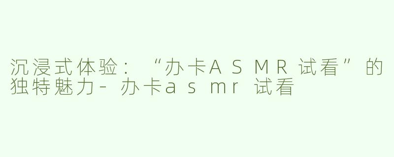 沉浸式体验：“办卡ASMR试看”的独特魅力