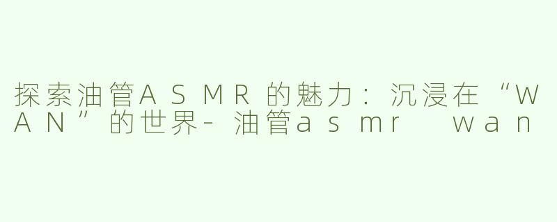 探索油管ASMR的魅力：沉浸在“WAN”的世界-油管asmr wan