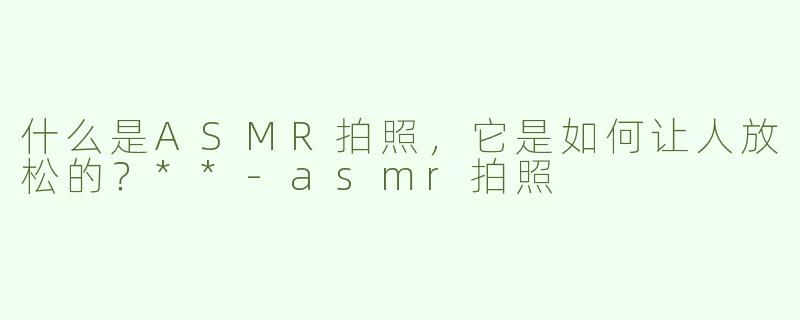 什么是ASMR拍照，它是如何让人放松的？**