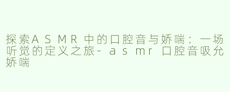 探索ASMR中的口腔音与娇喘：一场听觉的定义之旅-asmr口腔音吸允娇喘