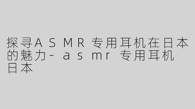 探寻ASMR专用耳机在日本的魅力-asmr专用耳机 日本