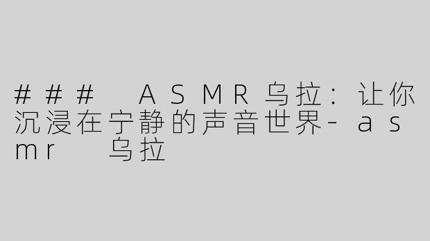 ### ASMR乌拉：让你沉浸在宁静的声音世界-asmr 乌拉