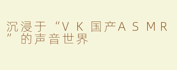 沉浸于“VK国产ASMR”的声音世界