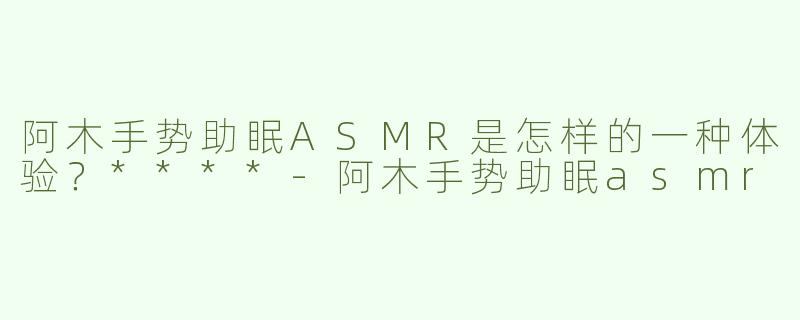阿木手势助眠ASMR是怎样的一种体验？****