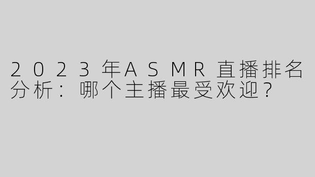 2023年ASMR直播排名分析：哪个主播最受欢迎？