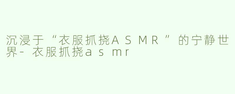 沉浸于“衣服抓挠ASMR”的宁静世界-衣服抓挠asmr