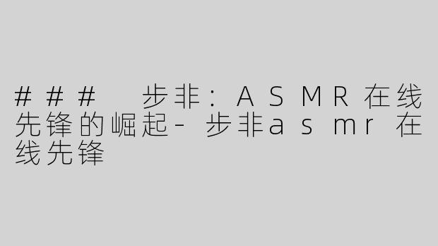 ### 步非：ASMR在线先锋的崛起-步非asmr在线先锋