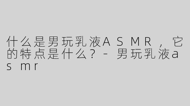 什么是男玩乳液ASMR，它的特点是什么？