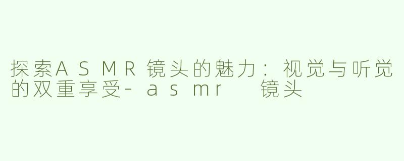 探索ASMR镜头的魅力：视觉与听觉的双重享受