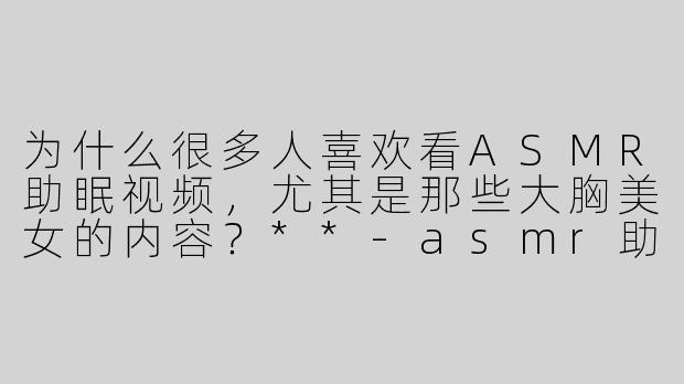 为什么很多人喜欢看ASMR助眠视频，尤其是那些大胸美女的内容？**