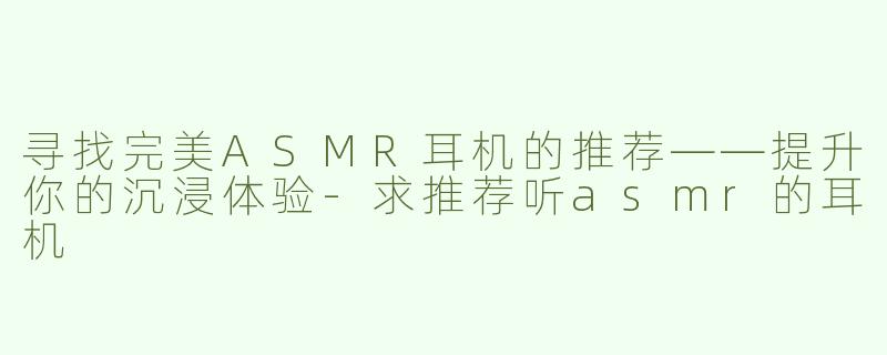 寻找完美ASMR耳机的推荐——提升你的沉浸体验-求推荐听asmr的耳机