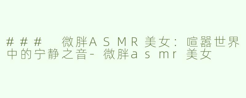 ### 微胖ASMR美女：喧嚣世界中的宁静之音-微胖asmr美女