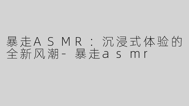 暴走ASMR：沉浸式体验的全新风潮-暴走asmr