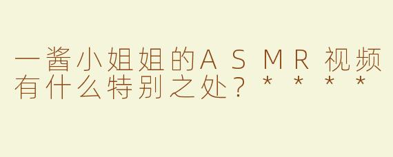 一酱小姐姐的ASMR视频有什么特别之处？****