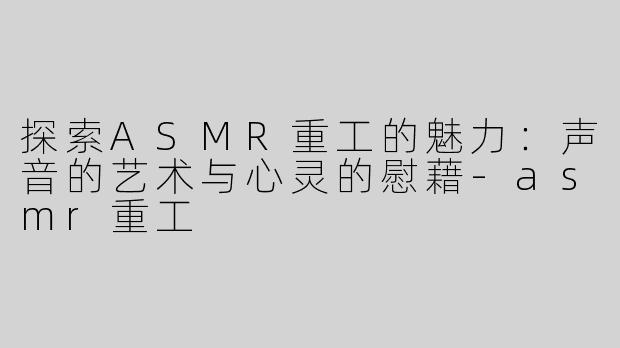 探索ASMR重工的魅力：声音的艺术与心灵的慰藉-asmr重工