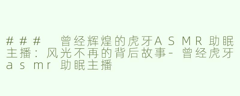 ### 曾经辉煌的虎牙ASMR助眠主播：风光不再的背后故事-曾经虎牙asmr助眠主播
