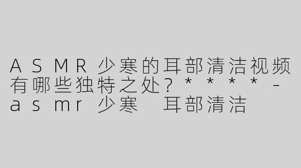 ASMR少寒的耳部清洁视频有哪些独特之处？****